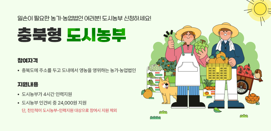 일손이 필요한 농가ㆍ농업법인 여러분 도시농부 신청하세요!/참여자격: 충북도에 주소를 두고 도내에서 영농을 영위하는 농가ㆍ농업법인/지원내용:도시농부가 4시간 인력지원/도시농부 인건비 중 24,000원 지원/*단,친인척이 도시농부-인력지원 대상으로 참여시 지원 제외/자세히보기