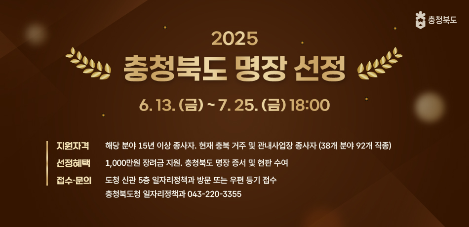 2025 충청북도 명장 선정
6.13.(금) ~ 7.25.(금)18:00
지원자격: 해당분야 15년 이상 종사자. 현재 충북 거주 및 관내사업장 종사자(28개 분야 92개 직종)
선정혜택: 1,000만원 장려금 지원. 충청북도 명장 증서 및 현판 수여
접수·문의: 도청 신관 5층 일자리정책과 방문 또는 우편 등기 접수. 충청북도청 일자리정책과 043-220-3355