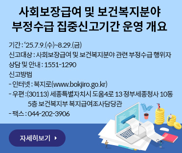 사회보장급여 및 보건복지분야
부정수급 집중신고기간 운영 개요/
기간 : ‘25.7.9.(수)~8.29.(금)
신고대상 : 사회보장급여 및 보건복지분야 관련 부정수급 행위자
상담 및 안내 : 1551-1290
신고방법
- 인터넷 : 복지로(www.bokjiro.go.kr)
- 우편 :(30113) 세종특별자치시 도움4로 13 정부세종청사 10동 
                 5층 보건복지부 복지급여조사담당관
- 팩스 : 044-202-3906/자세히보기