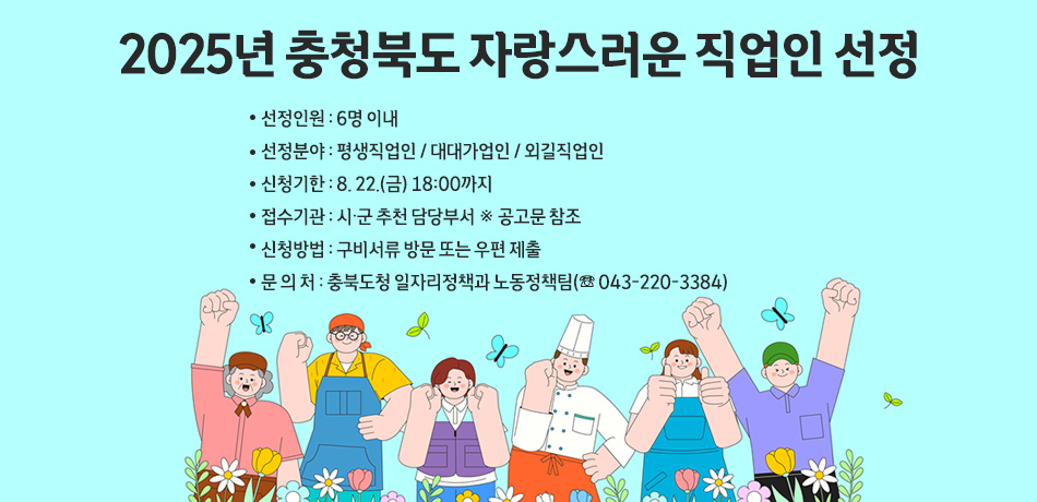 2025년 충청북도 자랑스러운 직업인 선정
/선정인원 : 6명 이내
/선정분야 : 평생직업인 / 대대가업인 / 외길직업인
/신청기한 : 8. 22.(금) 18:00까지
/접수기관 : 시·군 추천 담당부서 ※ 공고문 참조
/신청방법 : 구비서류 방문 또는 우편 제출
/문 의 처 : 충북도청 일자리정책과 노동정책팀(☏ 043-220-3384)
