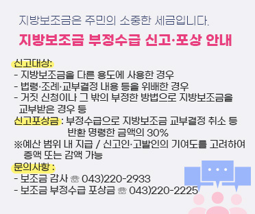 지방보조금은 주민의 소중한 세금입니다./
지방보조금 부정수급 신고·포상 안내/
/신고대상: 
- 지방보조금을 다른 용도에 사용한 경우/
- 법령·조례·교부결정 내용 등을 위배한 경우/
- 거짓 신청이나 그 밖의 부정한 방법으로 지방보조금을 교부받은 경우 등
/신고포상금 : 부정수급으로 지방보조금 교부결정 취소 등 반환 명령한 금액의 30%
/※예산 범위 내 지급 / 신고인·고발인의 기여도를 고려하여 증액 또는 감액 가능
/문의사항 :     
- 보조금 감사 ☏ 043)220-2933/
- 보조금 부정수급 포상금 ☏ 043)220-2225